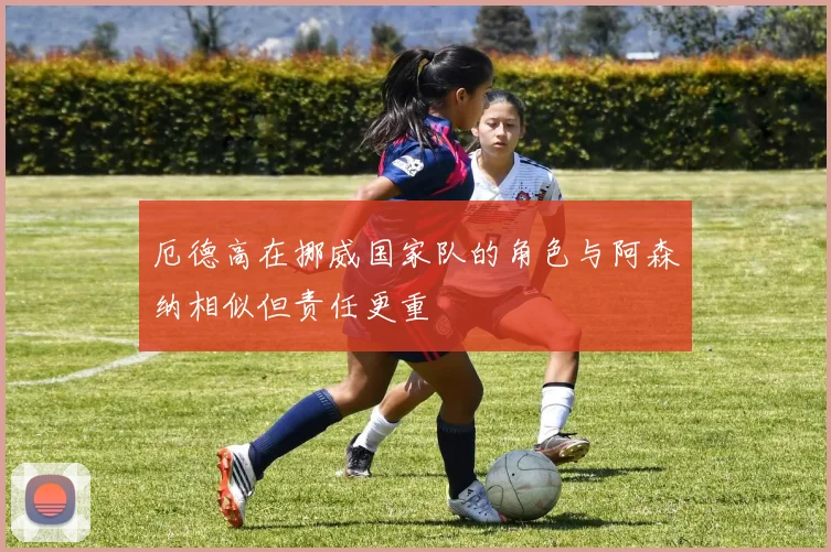 厄德高在挪威国家队的角色与阿森纳相似但责任更重