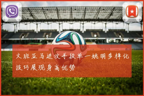 文班亚马进攻手段单一姚明多样化技巧展现身高优势