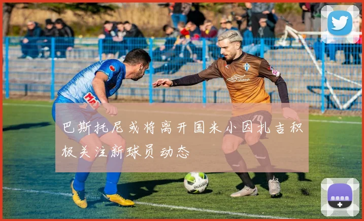 巴斯托尼或将离开国米小因扎吉积极关注新球员动态