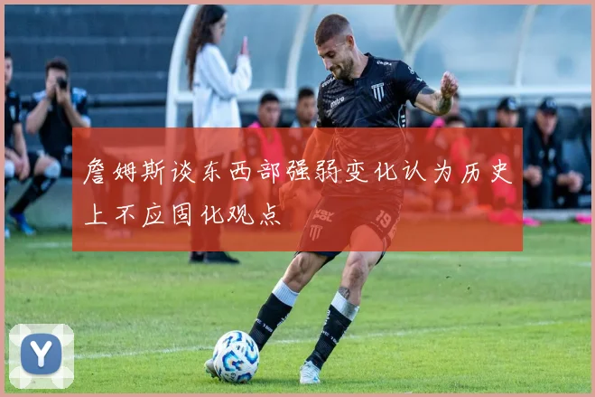詹姆斯谈东西部强弱变化认为历史上不应固化观点