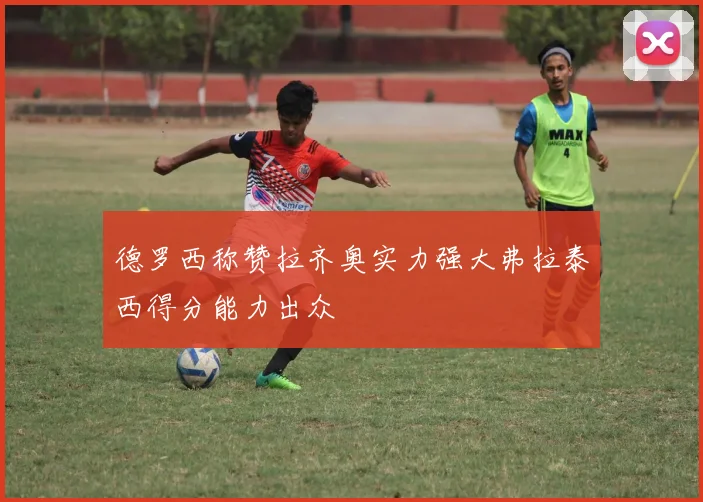 德罗西称赞拉齐奥实力强大弗拉泰西得分能力出众