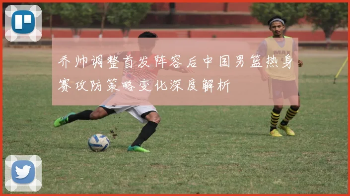 乔帅调整首发阵容后中国男篮热身赛攻防策略变化深度解析
