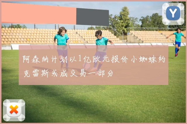阿森纳计划以1亿欧元报价小蜘蛛约克雷斯或成交易一部分