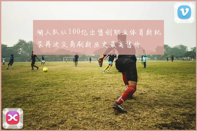 湖人队以100亿出售创职业体育新纪录再次交易刷新历史最高售价