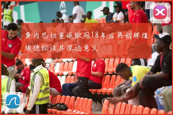 费内巴切重返欧冠18年后再创辉煌埃德松谈其深远意义