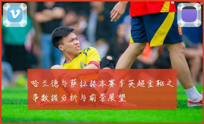 哈兰德与萨拉赫本赛季英超金靴之争数据分析与前景展望
