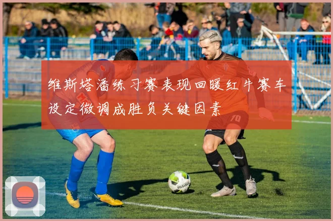 维斯塔潘练习赛表现回暖红牛赛车设定微调成胜负关键因素