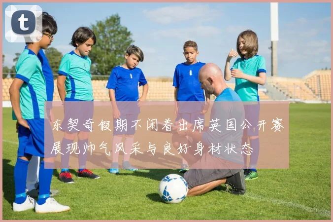 东契奇假期不闲着出席英国公开赛展现帅气风采与良好身材状态
