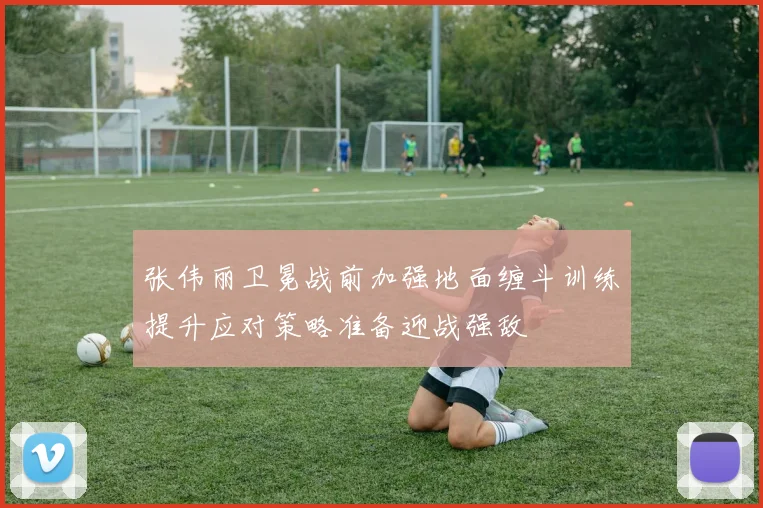 张伟丽卫冕战前加强地面缠斗训练提升应对策略准备迎战强敌