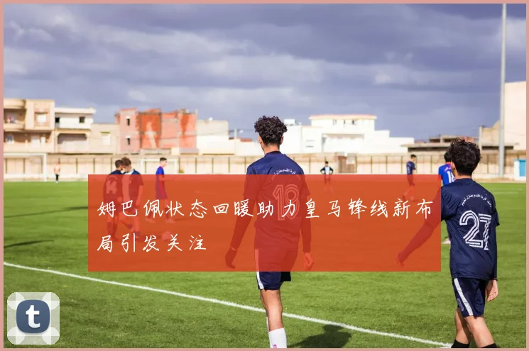 姆巴佩状态回暖助力皇马锋线新布局引发关注